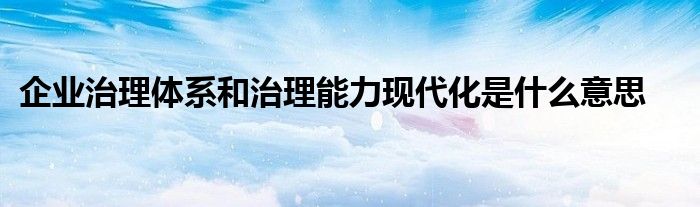 企业治理体系和治理能力现代化是什么意思