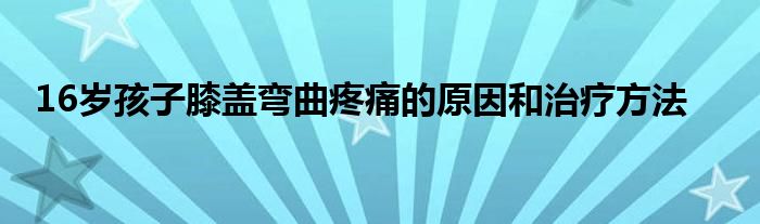 16岁孩子膝盖弯曲疼痛的原因和治疗方法