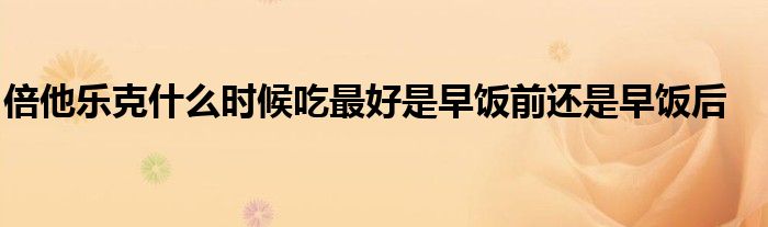 倍他乐克什么时候吃最好是早饭前还是早饭后