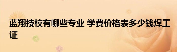 蓝翔技校有哪些专业 学费价格表多少钱焊工证