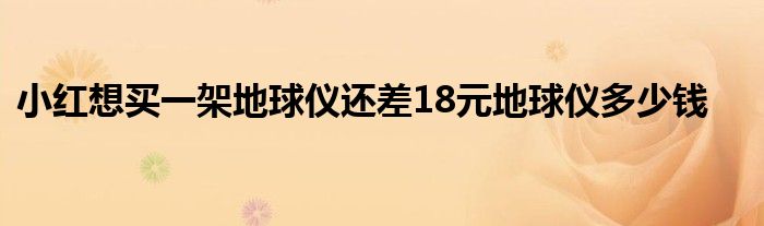 小红想买一架地球仪还差18元地球仪多少钱
