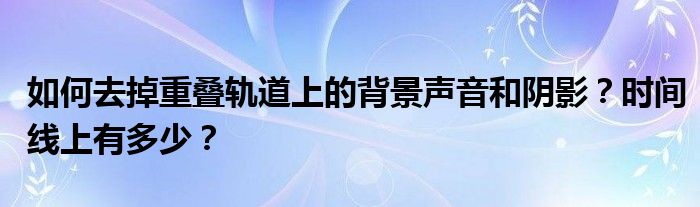 如何去掉重叠轨道上的背景声音和阴影？时间线上有多少？