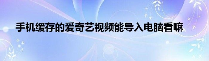 手机缓存的爱奇艺视频能导入电脑看嘛