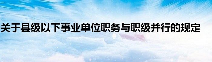 关于县级以下事业单位职务与职级并行的规定
