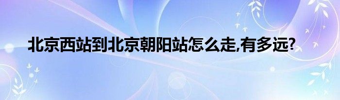 北京西站到北京朝阳站怎么走,有多远?