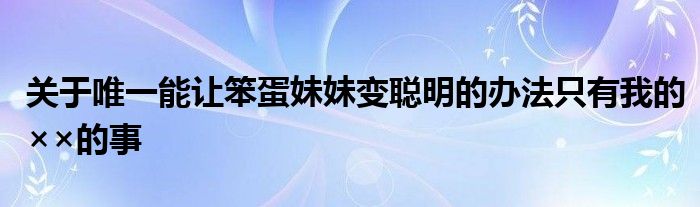 关于唯一能让笨蛋妹妹变聪明的办法只有我的××的事