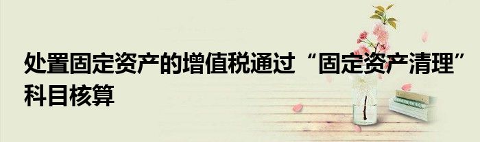 处置固定资产的增值税通过“固定资产清理”科目核算
