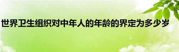 世界卫生组织对中年人的年龄的界定为多少岁