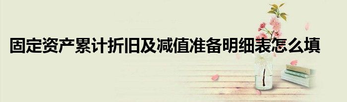固定资产累计折旧及减值准备明细表怎么填