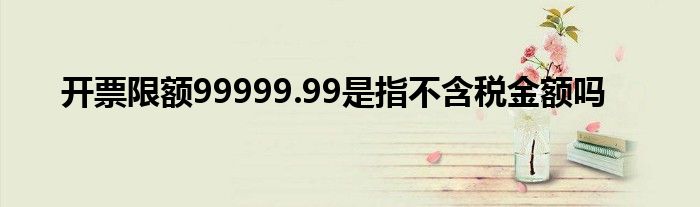 开票限额99999.99是指不含税金额吗
