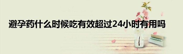 避孕药什么时候吃有效超过24小时有用吗
