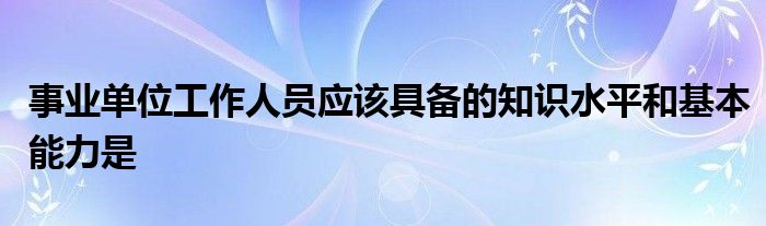 事业单位工作人员应该具备的知识水平和基本能力是