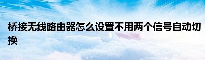 桥接无线路由器怎么设置不用两个信号自动切换