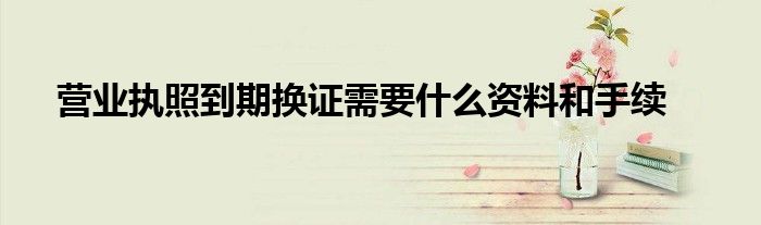 营业执照到期换证需要什么资料和手续