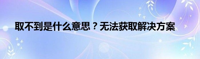 取不到是什么意思？无法获取解决方案