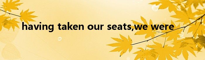 having taken our seats,we were
