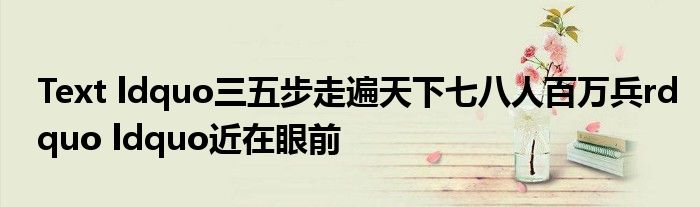 Text ldquo三五步走遍天下七八人百万兵rdquo ldquo近在眼前