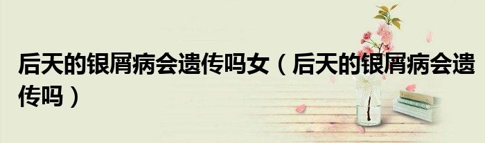后天的银屑病会遗传吗女（后天的银屑病会遗传吗）
