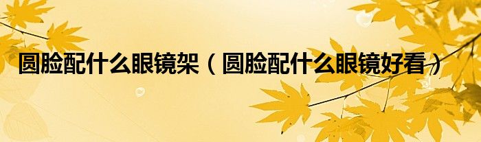圆脸配什么眼镜架（圆脸配什么眼镜好看）