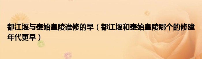 都江堰与秦始皇陵谁修的早（都江堰和秦始皇陵哪个的修建年代更早）