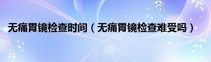 无痛胃镜检查时间(无痛胃镜检查难受吗)