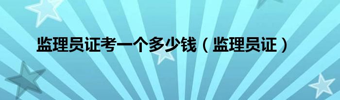 监理员证考一个多少钱（监理员证）