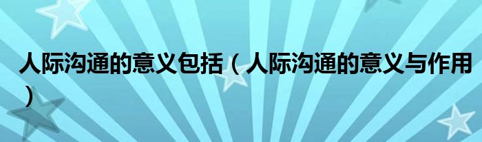 人际沟通的意义包括（人际沟通的意义与作用）