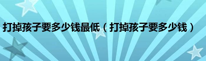 打掉孩子要多少钱最低（打掉孩子要多少钱）