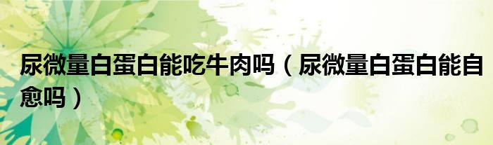 尿微量白蛋白能吃牛肉吗（尿微量白蛋白能自愈吗）