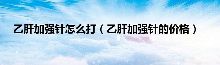 乙肝加强针怎么打（乙肝加强针的价格）