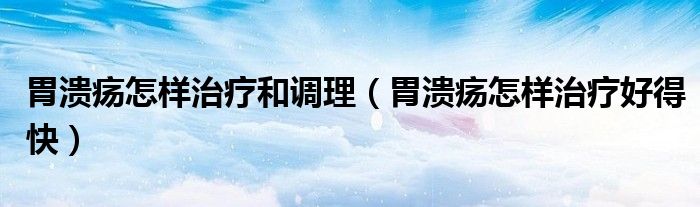 胃溃疡怎样治疗和调理（胃溃疡怎样治疗好得快）