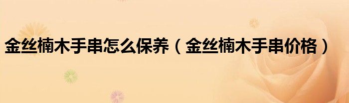 金丝楠木手串怎么保养（金丝楠木手串价格）