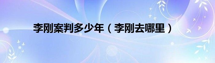 李刚案判多少年（李刚去哪里）