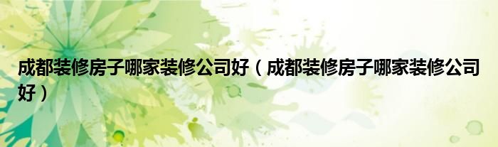 成都装修房子哪家装修公司好(成都装修房子哪家装修公司好)