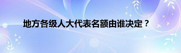 地方各级人大代表名额由谁决定？