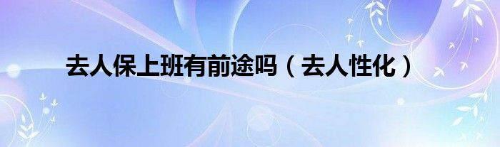 去人保上班有前途吗（去人性化）