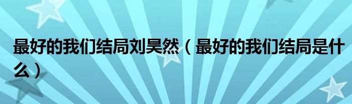 最好的我们结局刘昊然（最好的我们结局是什么）
