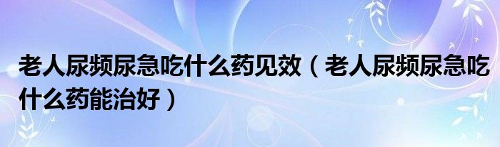 老人尿频尿急吃什么药见效（老人尿频尿急吃什么药能治好）
