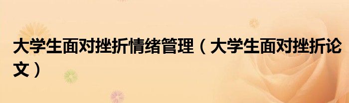 大学生面对挫折情绪管理（大学生面对挫折论文）