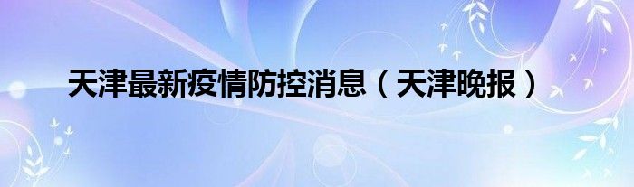 天津最新疫情防控消息（天津晚报）