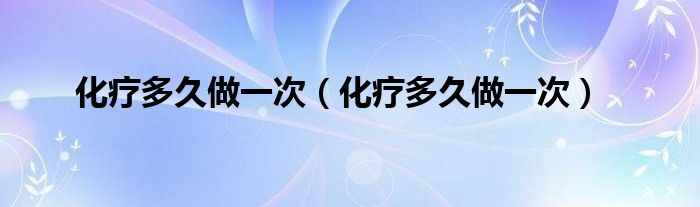 化疗多久做一次（化疗多久做一次）