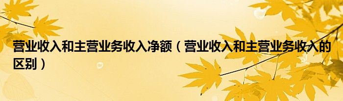 营业收入和主营业务收入净额（营业收入和主营业务收入的区别）