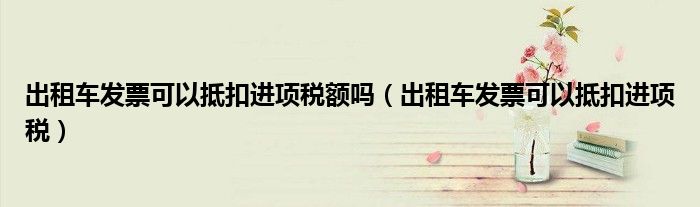 出租车发票可以抵扣进项税额吗（出租车发票可以抵扣进项税）