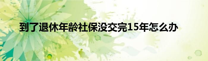 到了退休年龄社保没交完15年怎么办