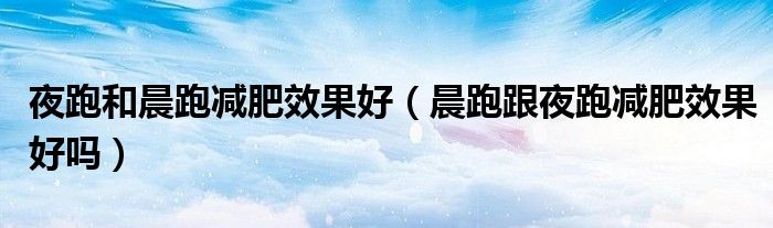 夜跑和晨跑减肥效果好（晨跑跟夜跑减肥效果好吗）