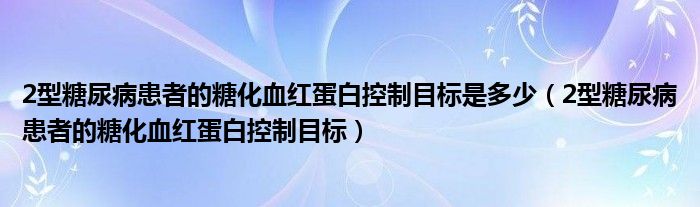 2型糖尿病患者的糖化血红蛋白控制目标是多少（2型糖尿病患者的糖化血红蛋白控制目标）