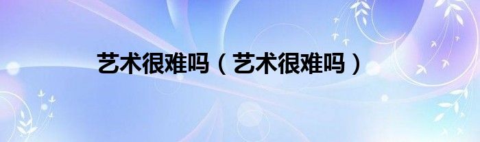 艺术很难吗（艺术很难吗）