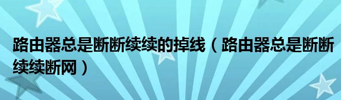 路由器总是断断续续的掉线(路由器总是断断续续断网)