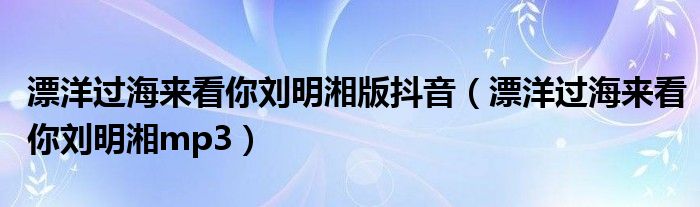 漂洋过海来看你刘明湘版抖音（漂洋过海来看你刘明湘mp3）