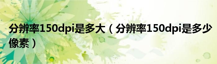分辨率150dpi是多大（分辨率150dpi是多少像素）